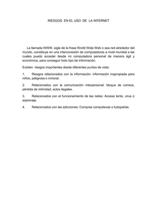 RIESGOS EN EL USO DE LA INTERNET

La llamada WWW, sigla de la frase World Wide Web o sea red alrededor del
mundo, constituye en una interconexión de computadoras a nivel mundial a las
cuales puedo acceder desde mi computadora personal de manera ágil y
económica, para conseguir todo tipo de información.
Existen riesgos importantes desde diferentes puntos de vista:
1.
Riesgos relacionados con la información: información inapropiada para
niños, peligrosa o inmoral.
2.
Relacionados con la comunicación interpersonal: bloque de correos,
pérdida de intimidad, actos ilegales.
3.
Relacionados con el funcionamiento de las redes: Acceso lento, virus o
espionaje.
4.

Relacionados con las adicciones: Compras compulsivas o ludopatías.

 