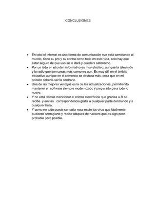 CONCLUSIONES

En total el Internet es una forma de comunicación que está cambiando al
mundo, tiene su pro y su contra como todo en esta vida, solo hay que
estar seguro de que uso se le dará y quedara satisfecho.
Por un lado en el orden informativo es muy efectivo, aunque la televisión
y la radio que son cosas más comunes aun. Es muy útil en el ámbito
educativo aunque en el comercio se destaca más, cosa que en mi
opinión debería ser lo contrario.
Una de las mejores ventajas es la de las actualizaciones, permitiendo
mantener el software siempre modernizado y preparado para todo lo
nuevo.
Y no está demás mencionar el correo electrónico que gracias a él se
recibe y envías correspondencia gratis a cualquier parte del mundo y a
cualquier hora.
Y como no todo puede ser color rosa están los virus que fácilmente
pudieran contagiarte y recibir ataques de hackers que es algo poco
probable pero posible.

 