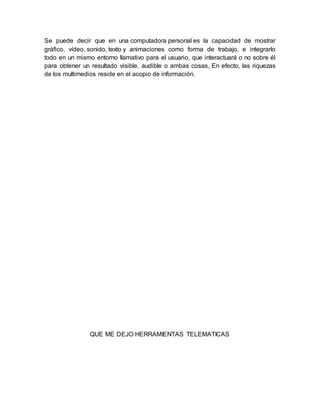 Se puede decir que en una computadora personal es la capacidad de mostrar 
gráfico, vídeo, sonido, texto y animaciones como forma de trabajo, e integrarlo 
todo en un mismo entorno llamativo para el usuario, que interactuará o no sobre él 
para obtener un resultado visible, audible o ambas cosas, En efecto, las riquezas 
de los multimedios reside en el acopio de información. 
QUE ME DEJO HERRAMIENTAS TELEMATICAS 
 