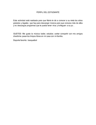 PERFIL DEL ESTUDIANTE 
Esta actividad está realizada para que María le dé a conocer a su nieta los sitios 
gratuitos y legales que hay para descargar música para que conozca más de ellos 
y no descargue programas que le pueda tener virus y le lleguen a su pc . 
GUSTOS: Me gusta la música bailar, estudiar, cantar compartir con mis amigos 
divertirme pasar los timpos libres en mi casa con mi familia. 
Deporte favorito: basquetbol 
 