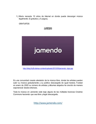 1.) María necesita 10 sitios de Internet en donde puede descargar música 
legalmente (5 gratuitos y 5 pagos), 
GRATUITOS 
JAMENDO 
http://blog.fry2k.de/wp-content/uploads/2012/05/jamendo_logo.jpg 
Es una comunidad creada alrededor de la música libre, donde los artistas pueden 
subir su música gratuitamente y su público descargarla de igual manera. Fundad 
en enero de 2005 su número de artistas y álbumes alojados ha crecido de manera 
exponencial desde entonces. 
Toda la música en Jamendo está bajo alguna de las múltiples licencias Creative 
Commons haciendo que sea libre y legal descargarla. 
http://www.jamendo.com/ 
 