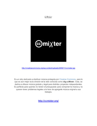 CcMixter 
http://creativecommons.org/wp-content/uploads/2009/11/ccmixter.jpg 
Es un sitio dedicado a distribuir música protegida por Creative Commons, pero lo 
que es aún mejor es la división de la web conocida como dig.ccMixter. Esta, se 
dedica a ofrecer música gratuita y legal para distintos proyectos independientes. 
Es perfecta para quienes no tienen el presupuesto para componer la música y no 
quieren tener problemas legales a la hora de agregarle música original a sus 
trabajos. 
http://ccmixter.org/ 
 