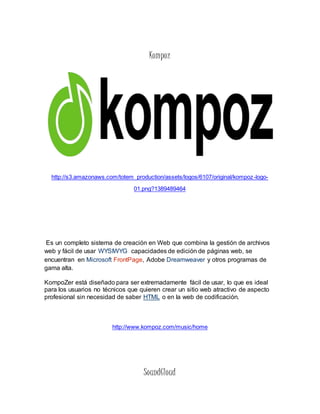 Kompoz 
http://s3.amazonaws.com/totem_production/assets/logos/6107/original/kompoz-logo- 
01.png?1389489464 
Es un completo sistema de creación en Web que combina la gestión de archivos 
web y fácil de usar WYSIWYG capacidades de edición de páginas web, se 
encuentran en Microsoft FrontPage, Adobe Dreamweaver y otros programas de 
gama alta. 
KompoZer está diseñado para ser extremadamente fácil de usar, lo que es ideal 
para los usuarios no técnicos que quieren crear un sitio web atractivo de aspecto 
profesional sin necesidad de saber HTML o en la web de codificación. 
http://www.kompoz.com/music/home 
SoundCloud 
 
