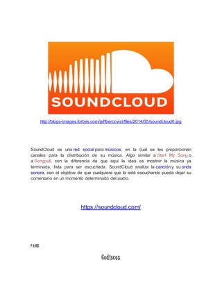 http://blogs-images.forbes.com/jeffbercovici/files/2014/05/soundcloud0.jpg 
SoundCloud es una red social para músicos, en la cual se les proporcionan 
canales para la distribución de su música. Algo similar a Start My Song o 
a Songpull, con la diferencia de que aquí la idea es mostrar la música ya 
terminada, lista para ser escuchada. SoundCloud analiza la canción y su onda 
sonora, con el objetivo de que cualquiera que la esté escuchando pueda dejar su 
comentario en un momento determinado del audio. 
https://soundcloud.com/ 
P AGOS 
Codisco s 
 