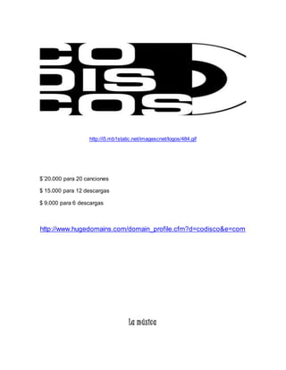 http://i5.mb1static.net/imagescnet/logos/484.gif 
$¨20.000 para 20 canciones 
$ 15.000 para 12 descargas 
$ 9.000 para 6 descargas 
http://www.hugedomains.com/domain_profile.cfm?d=codisco&e=com 
La música 
 