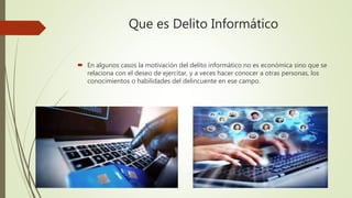 Que es Delito Informático
 En algunos casos la motivación del delito informático no es económica sino que se
relaciona con el deseo de ejercitar, y a veces hacer conocer a otras personas, los
conocimientos o habilidades del delincuente en ese campo.
 