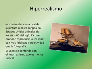 Hiperrealismo

es una tendencia radical de
la pintura realista surgida en
Estados Unidos a finales de
los años 60 del siglo XX que
propone reproducir la realidad
con más fidelidad y objetividad
que la fotografía.
 A veces se confunde con
el fotorrealismo que es menos
radical.
 