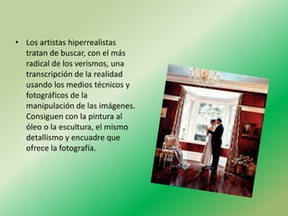 • Los artistas hiperrealistas
  tratan de buscar, con el más
  radical de los verismos, una
  transcripción de la realidad
  usando los medios técnicos y
  fotográficos de la
  manipulación de las imágenes.
  Consiguen con la pintura al
  óleo o la escultura, el mismo
  detallismo y encuadre que
  ofrece la fotografía.
 
