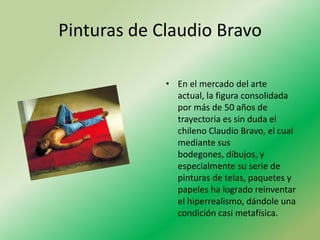 Pinturas de Claudio Bravo

             • En el mercado del arte
               actual, la figura consolidada
               por más de 50 años de
               trayectoria es sin duda el
               chileno Claudio Bravo, el cual
               mediante sus
               bodegones, dibujos, y
               especialmente su serie de
               pinturas de telas, paquetes y
               papeles ha logrado reinventar
               el hiperrealismo, dándole una
               condición casi metafísica.
 