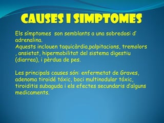 Els símptomes son semblants a una sobredosi d’
adrenalina.
Aquests inclouen taquicàrdia,palpitacions, tremolors
, ansietat, hipermobilitat del sistema digestiu
(diarrea), i pèrdua de pes.

Les principals causes són: enfermetat de Graves,
adenoma tiroidé tóxic, boci multinodular tóxic,
tiroiditis subaguda i els efectes secundaris d’alguns
medicaments.
 
