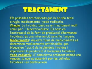 Els possibles tractaments que hi ha són tres:
cirugía, medicaments i yode radiactiu.
Cirugía: La tiroidectomía es un tractament molt
comú per l’ hipertiroidisme. Es basa en
l’extirpació de la font de producció d’hormones
tiroidees. Es una intervenció sencilla i segura.
Medicaments: Aquests tipus de medicaments es
denominen medicaments antitiroidés, que
bloquejen l’ acciò de la glàndula tiroides i
impideixen la producciò d’ hormones tiroidees.
Yode radiactiu: S’ administra oralment només una
vegada, ja que es absorbit per les cèl·lules
tiroidees i es destrueixen.
 