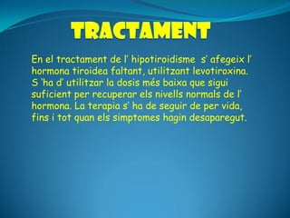 En el tractament de l’ hipotiroidisme s’ afegeix l’
hormona tiroidea faltant, utilitzant levotiroxina.
S ‘ha d’ utilitzar la dosis més baixa que sigui
suficient per recuperar els nivells normals de l’
hormona. La terapia s’ ha de seguir de per vida,
fins i tot quan els simptomes hagin desaparegut.
 