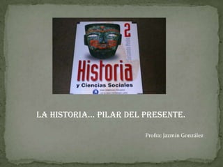 La Historia… Pilar del presente. Profra: Jazmín González 