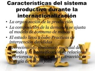 Características del sistema 
productivo durante la 
internacionalización 
• La organización de la producción 
• La composición de la demanda se ajusta 
al modelo de consumo de masas 
• El estado lleva a cabo Practicas de 
intervención decididas 
• El crecimiento económico mundial del 
periodo y la intensificación de relaciones 
exteriores se basaron en la extracción de 
energía de origen fósil 
 
