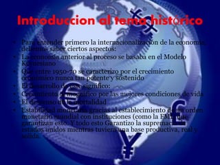 Introduccion al tema histórico 
• Para entender primero la internacionalización de la economía, 
debemos saber ciertos aspectos: 
• La economia anterior al proceso se basaba en el Modelo 
Keynesiano 
• Que entre 1950-70 se caracterizo por el crecimiento 
económico nunca tan potente y sostenido 
• El desarrollo de este significo: 
• Crecimiento demográfico por las mejores condiciones de vida 
• El descenso de la mortalidad 
• Estabilidad monetaria gracias al establecimiento de un orden 
monetario mundial con instituciones (como la FMI) que 
garantizan esto. Y todo esto Garantizo la supremacía de 
estados unidos mientras tuviera una base productiva, real y 
solida. 
 