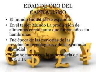 EDAD DE ORO DEL 
CAPITALISMO 
• El mundo Industrial se expandió 
• En el tercer Mundo La producción de 
alimentos creció tanto que fueron años sin 
hambrunas 
• Fue época de las mayorías de las 
revolución tecnológicas y de la economía 
mundial 
• Y eso se marca con la supremacía de 
E.E.U.U. 
 