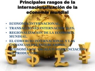 Principales rasgos de la 
internacionalización de la 
economía mundial 
• ECONOMÍA INTERNACIONAL. 
• TRANSACCIONES INTERNACIONALES. 
• REGIONALIZACION DE LA ECONOMÍA 
MUNDIAL. 
• EL COMERCIO INTERNACIONAL Y LAS 
GANANCIAS DEL INTERCAMBIO. 
• ECONOMÍAS DE ESCALA Y DIFERENCIACIÓN 
DE PRODUCTOS. 
 