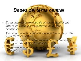 Bases del tema central 
• Es un sistema económico de alcance mundial que 
influye en todas las trayectorias de la vida 
económica. 
• Y en este caso la economía mundial (en su mayoría) 
es el CAPITALISMO. 
• Este proceso y todos sus fundamentos se aplican en 
el proceso de GLOBALIZACION. 
• Sus interpretaciones son en bases a otros 
economistas 
 