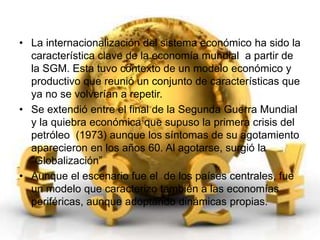 • La internacionalización del sistema económico ha sido la 
característica clave de la economía mundial a partir de 
la SGM. Esta tuvo contexto de un modelo económico y 
productivo que reunió un conjunto de características que 
ya no se volverían a repetir. 
• Se extendió entre el final de la Segunda Guerra Mundial 
y la quiebra económica que supuso la primera crisis del 
petróleo (1973) aunque los síntomas de su agotamiento 
aparecieron en los años 60. Al agotarse, surgió la 
“Globalización” 
• Aunque el escenario fue el de los países centrales, fue 
un modelo que caracterizo también a las economías 
periféricas, aunque adoptando dinámicas propias. 
 