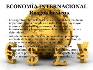 ECONOMÍA INTERNACIONAL 
Rasgos básicos. 
• Los aspectos internacionales de la economía han tenido un 
importante auge a fines de este siglo. Cada vez hay mayor 
interrelación entre lo que ocurre en los mercados 
internacionales y lo que ocurre en la economía de un país 
determinado. 
• Así, el comercio internacional representa un porcentaje 
creciente de la actividad de todos los países, y su ritmo de 
crecimiento es superior a la renta mundial 
• Todos los indicadores de apertura al comercio 
internacional de las economías de los países, como es por 
ejemplo el porcentaje que supone las exportaciones e 
importaciones respecto al PIB, han aumentado. 
 