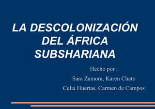 LA DESCOLONIZACIÓN
DEL ÁFRICA
SUBSHARIANA
Hecho por :
Sara Zamora, Karen Chato
Celia Huertas, Carmen de Campos
 