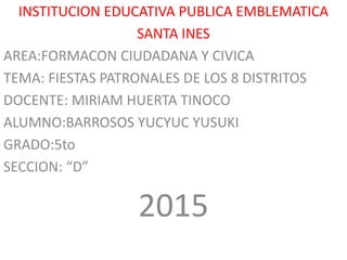 INSTITUCION EDUCATIVA PUBLICA EMBLEMATICA
SANTA INES
AREA:FORMACON CIUDADANA Y CIVICA
TEMA: FIESTAS PATRONALES DE LOS 8 DISTRITOS
DOCENTE: MIRIAM HUERTA TINOCO
ALUMNO:BARROSOS YUCYUC YUSUKI
GRADO:5to
SECCION: “D”
2015
 