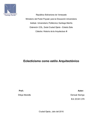 República Bolivariana de Venezuela
Ministerio del Poder Popular para la Educación Universitaria
Instituto Universitario Politécnico Santiago Mariño
Extensión COL, Sede Ciudad Ojeda - Estado Zulia
Cátedra: Historia de la Arquitectura III
Eclecticismo como estilo Arquitectónico
Prof.: Autor:
Dilsya Mansilla Osmauli Barriga
C.I: 25.941.379
Ciudad Ojeda, Julio del 2016
 