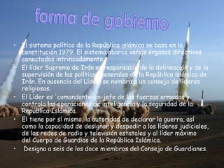 El sistema político de la República islámica se basa en la constitución 1979. El sistema abarca varios órganos directivos conectados intrincadamente.  El líder Supremo de Irán es responsable de la delineación y de la supervisión de las políticas generales de la República islámica de Irán. En ausencia del Líder, se nombra a un consejo de líderes religiosos.  El Líder es 'comandante-en-jefe de las fuerzas armadas y controla las operaciones de inteligencia y la seguridad de la República Islámica.  El tiene por sí mismo, la autoridad de declarar la guerra, así como la capacidad de designar y despedir a los líderes judiciales, de las redes de radio y televisión estatales y al líder máximo del Cuerpo de Guardias de la República Islámica. Designa a seis de los doce miembros del Consejo de Guardianes.   forma de gobierno  