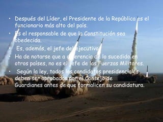 Después del Líder, el Presidente de la República es el funcionario más alto del país.  Es el responsable de que la Constitución sea obedecida. Es, además, el jefe del ejecutivo.  Ha de notarse que a diferencia de lo sucedido en otros países, no es el jefe de las Fuerzas Militares. Según la ley, todos los candidatos presidenciales deben ser aprobados por el Consejo de Guardianes antes de que formalicen su candidatura.  
