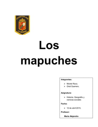 Los
mapuches
Integrantes:
 Michel Roco.
 Oriel Guerrero.
Asignatura:
 Historia, Geografía y
ciencias sociales
Fecha:
 12 de abril 2015.
Profesor:
María Alejandra
 