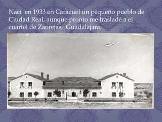 Nací en 1933 en Caracuel un pequeño pueblo de
Ciudad Real, aunque pronto me trasladé a el
cuartel de Zaorejas, Guadalajara.
 