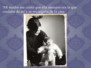 Mi madre me contó que ella siempre era la que
cuidaba de mi y se encargaba de la casa
 