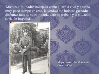 Mientras mi padre trabajaba como guardia civil y pasaba
muy poco tiempo en casa, la verdad me hubiese gustado
disfrutar más de su compañía pero su trabajo y la situación
social lo impedía
Mi padre con el uniforme de
Guardia Civil
 