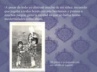 A pesar de todo yo disfruté mucho de mi niñez, recuerdo
que jugaba a todas horas con mis hermanos y primos a
muchos juegos, pero la verdad es que no había tantas
modernidades como ahora
Mi prima y yo jugando con
un caballo de juguete
 
