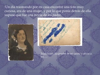 Un día trasteando por mi casa encontré una foto muy
curiosa, era de una mujer, y por lo que ponía detrás de ella
supuse que fue una novia de mi padre.
Traducción: En prueba de mi cariño y afecto a
mi…..
 