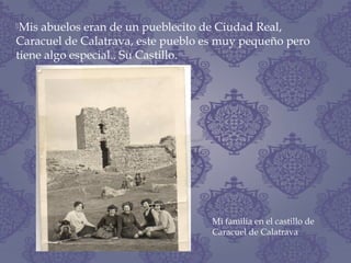 Mis abuelos eran de un pueblecito de Ciudad Real,
Caracuel de Calatrava, este pueblo es muy pequeño pero
tiene algo especial.. Su Castillo.
Mi familia en el castillo de
Caracuel de Calatrava
 
