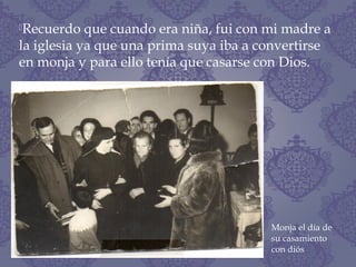 Recuerdo que cuando era niña, fui con mi madre a
la iglesia ya que una prima suya iba a convertirse
en monja y para ello tenía que casarse con Dios.
Monja el día de
su casamiento
con diós
 