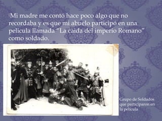Mi madre me contó hace poco algo que no
recordaba y es que mi abuelo participó en una
pelicula llamada “La caida del imperio Romano”
como soldado.
Grupo de Soldados
que participaron en
la película
 