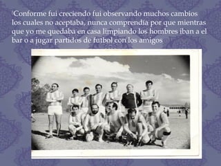 Conforme fui creciendo fui observando muchos cambios
los cuales no aceptaba, nunca comprendía por que mientras
que yo me quedaba en casa limpiando los hombres iban a el
bar o a jugar partidos de futbol con los amigos
 