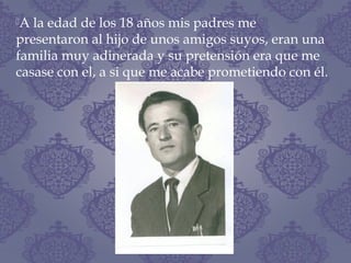 A la edad de los 18 años mis padres me
presentaron al hijo de unos amigos suyos, eran una
familia muy adinerada y su pretensión era que me
casase con el, a si que me acabe prometiendo con él.
 