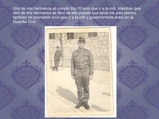 Uno de mis hermanos al cumplir los 18 tuvo que ir a la mili, mientras que
otro de mis hermanos se libró de ello puesto que tenía los pies planos,
también mi prometido tuvo que ir a la mili y posteriormete entró en la
Guardia Civíl
 
