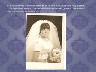 El día de mi boda fue muy importante en mi vida, pasé una noche muy especial,
al ser la primera vez que compartí el lecho con mi marido, pues estaba muy mal
visto compartirlo antes de la boda.
 