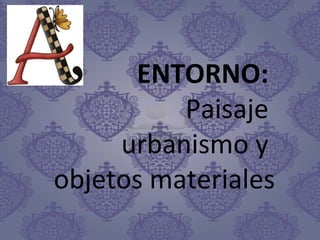 ENTORNO:
Paisaje
urbanismo y
objetos materiales
 