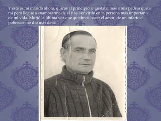 Y este es mi marido ahora, quizás al principio le gustaba más a mis padres que a
mi pero llegue a enamorarme de él y se convirtió en la persona más importante
de mi vida. Murió la última vez que quisimos hacer el amor, de un infarto el
pobrecico no dio más de sí.
 