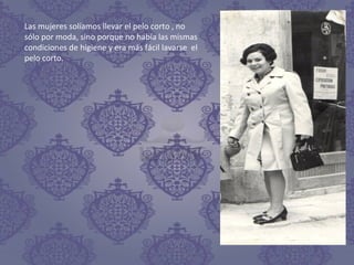 Las mujeres solíamos llevar el pelo corto , no
sólo por moda, sino porque no había las mismas
condiciones de higiene y era más fácil lavarse el
pelo corto.
 