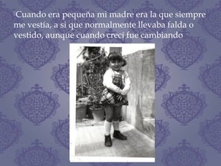 Cuando era pequeña mi madre era la que siempre
me vestía, a si que normalmente llevaba falda o
vestido, aunque cuando crecí fue cambiando
 