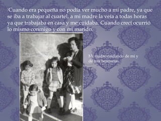 Cuando era pequeña no podía ver mucho a mi padre, ya que
se iba a trabajar al cuartel, a mi madre la veía a todas horas
ya que trabajaba en casa y me cuidaba. Cuando crecí ocurrió
lo mismo conmigo y con mi marido.
Mi madre cuidando de mi y
de mis hermanas
 