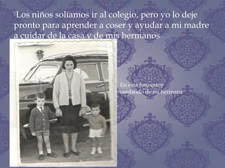 Los niños solíamos ir al colegio, pero yo lo deje
pronto para aprender a coser y ayudar a mi madre
a cuidar de la casa y de mis hermanos
En esta foto estoy
cuidando de mi hermana
 
