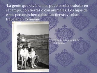 La gente que vivía en los pueblo solía trabajar en
el campo, con tierras o con animales. Los hijos de
estas personas heredaban las tierras y solían
trabajar en lo mismo
Yo en la granja de mi tío
Raimundo
 