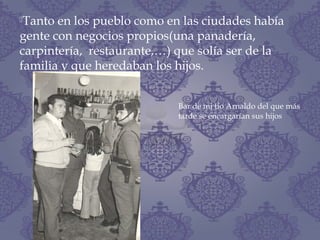 Tanto en los pueblo como en las ciudades había
gente con negocios propios(una panadería,
carpintería, restaurante,…) que solía ser de la
familia y que heredaban los hijos.
Bar de mi tío Arnaldo del que más
tarde se encargarían sus hijos
 